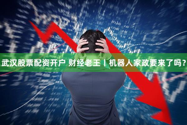 武汉股票配资开户 财经老王丨机器人家政要来了吗？
