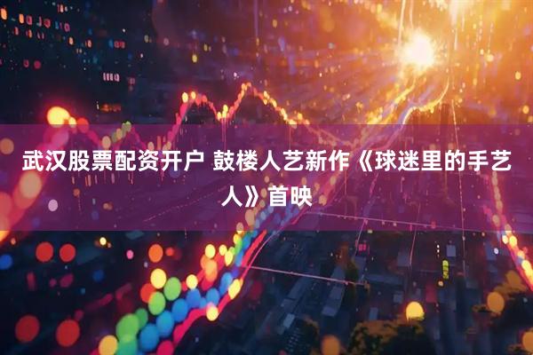 武汉股票配资开户 鼓楼人艺新作《球迷里的手艺人》首映