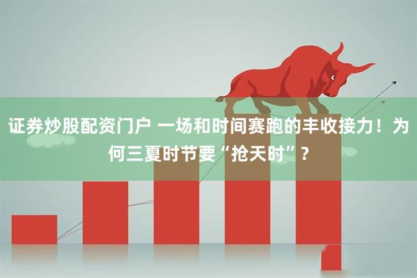证券炒股配资门户 一场和时间赛跑的丰收接力！为何三夏时节要“抢天时”？