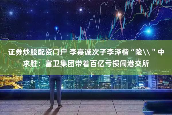 证券炒股配资门户 李嘉诚次子李泽楷“险\＂中求胜：富卫集团带着百亿亏损闯港交所