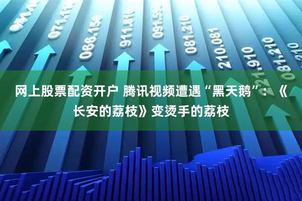 网上股票配资开户 腾讯视频遭遇“黑天鹅”：《长安的荔枝》变烫手的荔枝