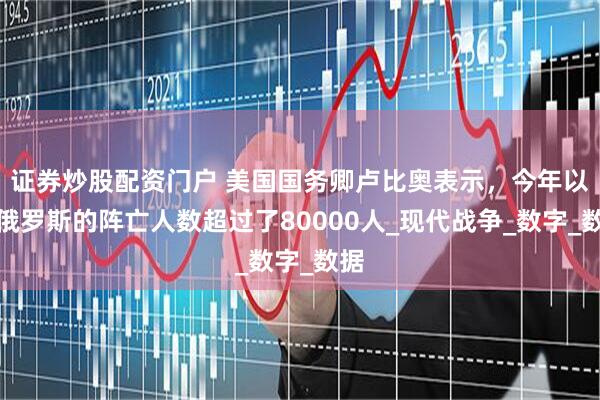 证券炒股配资门户 美国国务卿卢比奥表示，今年以来俄罗斯的阵亡人数超过了80000人_现代战争_数字_数据