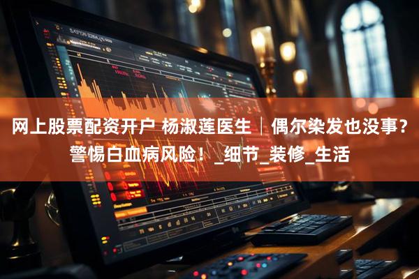 网上股票配资开户 杨淑莲医生│偶尔染发也没事？警惕白血病风险！_细节_装修_生活
