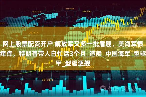 网上股票配资开户 解放军又多一批盾舰，美海军恨得牙痒痒，特朗普带人白忙活3个月_造船_中国海军_型驱逐舰
