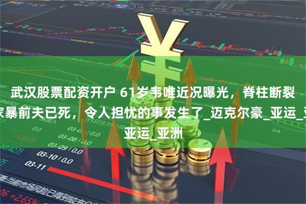 武汉股票配资开户 61岁韦唯近况曝光，脊柱断裂、家暴前夫已死，令人担忧的事发生了_迈克尔豪_亚运_亚洲