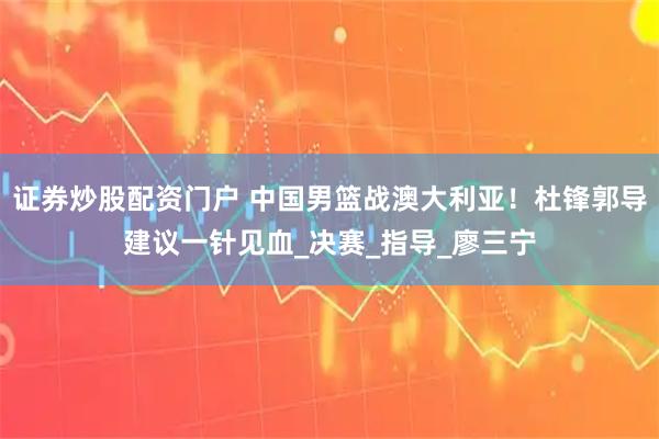 证券炒股配资门户 中国男篮战澳大利亚！杜锋郭导建议一针见血_决赛_指导_廖三宁