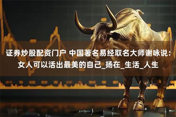 证券炒股配资门户 中国著名易经取名大师谢咏说：女人可以活出最美的自己_扬在_生活_人生