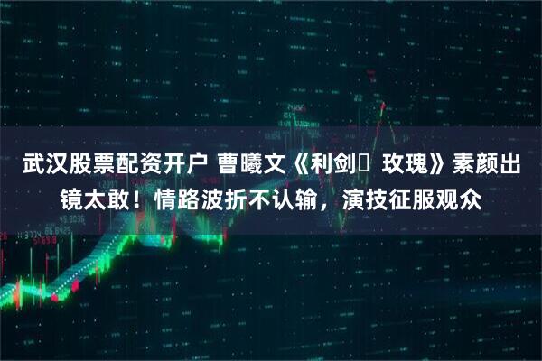 武汉股票配资开户 曹曦文《利剑・玫瑰》素颜出镜太敢！情路波折不认输，演技征服观众