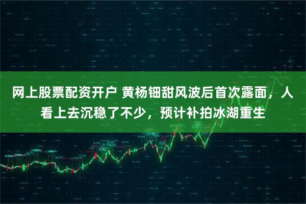 网上股票配资开户 黄杨钿甜风波后首次露面，人看上去沉稳了不少，预计补拍冰湖重生