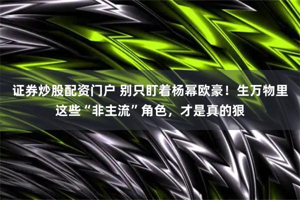 证券炒股配资门户 别只盯着杨幂欧豪！生万物里这些“非主流”角色，才是真的狠