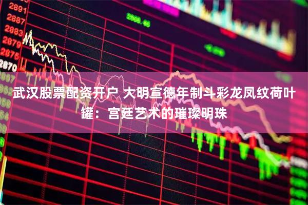 武汉股票配资开户 大明宣德年制斗彩龙凤纹荷叶罐：宫廷艺术的璀璨明珠