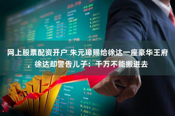 网上股票配资开户 朱元璋赐给徐达一座豪华王府，徐达却警告儿子：千万不能搬进去
