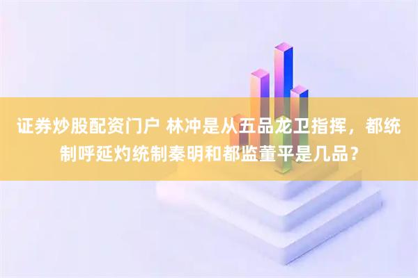 证券炒股配资门户 林冲是从五品龙卫指挥，都统制呼延灼统制秦明和都监董平是几品？