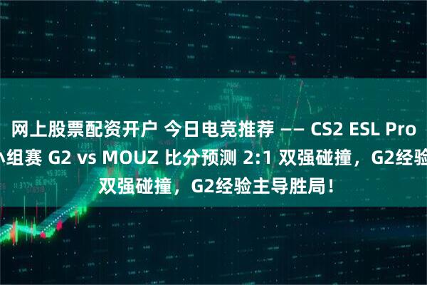 网上股票配资开户 今日电竞推荐 —— CS2 ESL Pro League小组赛 G2 vs MOUZ 比分预测 2:1 双强碰撞，G2经验主导胜局！