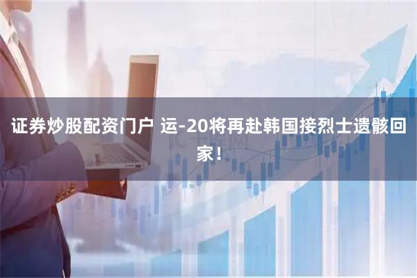 证券炒股配资门户 运-20将再赴韩国接烈士遗骸回家！