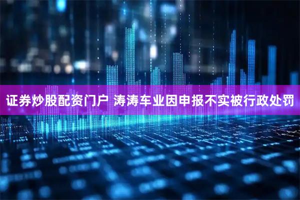 证券炒股配资门户 涛涛车业因申报不实被行政处罚