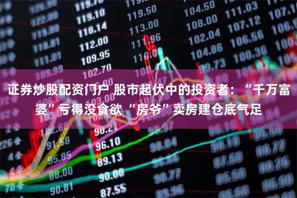 证券炒股配资门户 股市起伏中的投资者：“千万富婆”亏得没食欲 “房爷”卖房建仓底气足