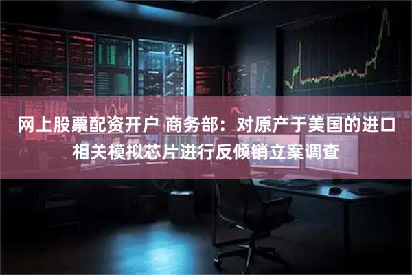 网上股票配资开户 商务部：对原产于美国的进口相关模拟芯片进行反倾销立案调查