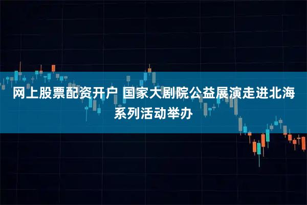 网上股票配资开户 国家大剧院公益展演走进北海系列活动举办