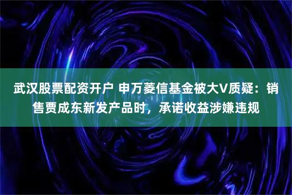 武汉股票配资开户 申万菱信基金被大V质疑：销售贾成东新发产品时，承诺收益涉嫌违规