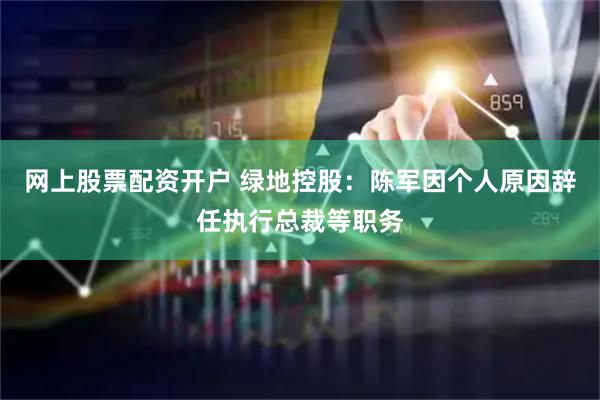 网上股票配资开户 绿地控股：陈军因个人原因辞任执行总裁等职务