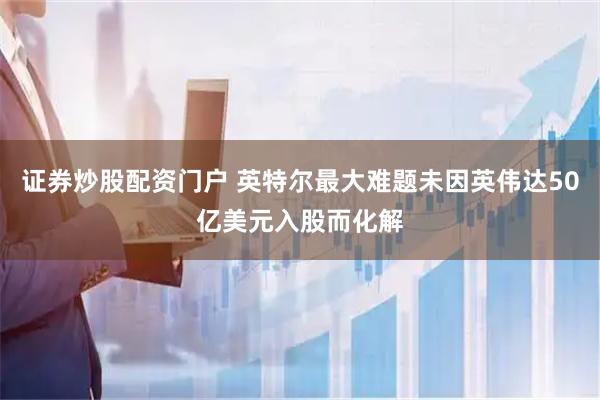 证券炒股配资门户 英特尔最大难题未因英伟达50亿美元入股而化解