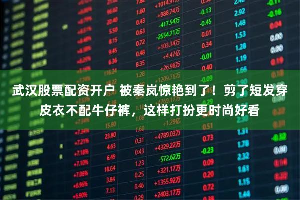 武汉股票配资开户 被秦岚惊艳到了！剪了短发穿皮衣不配牛仔裤，这样打扮更时尚好看