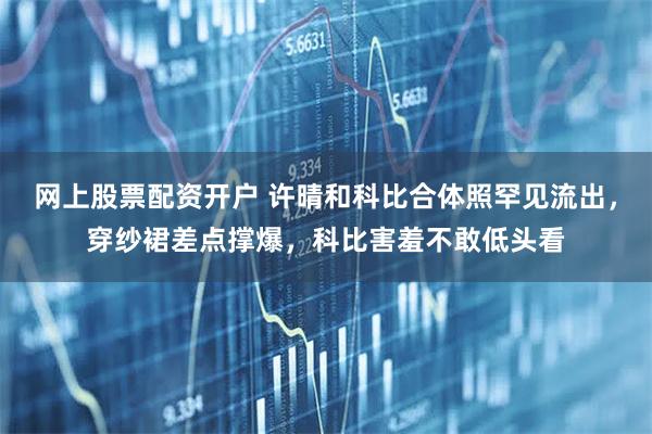 网上股票配资开户 许晴和科比合体照罕见流出，穿纱裙差点撑爆，科比害羞不敢低头看