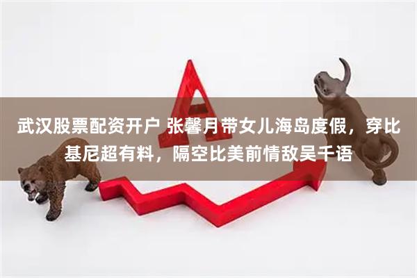 武汉股票配资开户 张馨月带女儿海岛度假，穿比基尼超有料，隔空比美前情敌吴千语